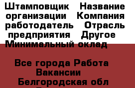 Штамповщик › Название организации ­ Компания-работодатель › Отрасль предприятия ­ Другое › Минимальный оклад ­ 1 - Все города Работа » Вакансии   . Белгородская обл.,Белгород г.